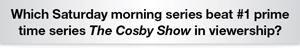 The Question Is Which Sat. morning series beat #1 prime time series The Cosby Show in viewership?