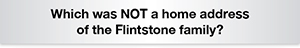 The Question Is Which was NOT a home address of the Flintstone family?