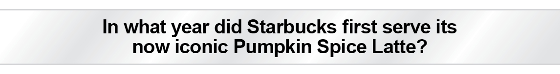 The Question Is - In what year did Starbucks first serve its
now iconic Pumpkin Spice Latte?